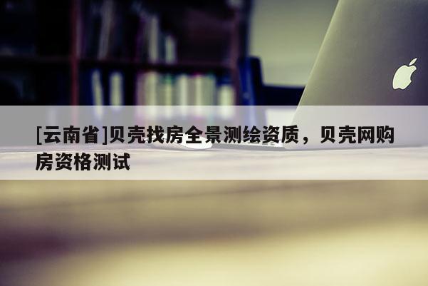 [云南省]貝殼找房全景測繪資質，貝殼網購房資格測試