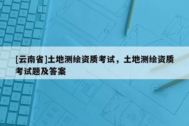 [云南省]土地測繪資質(zhì)考試，土地測繪資質(zhì)考試題及答案