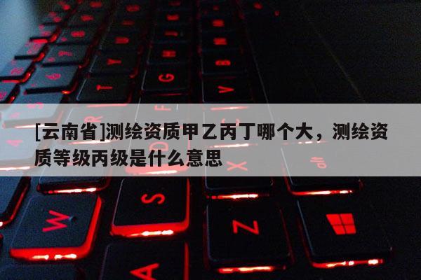 [云南省]測繪資質甲乙丙丁哪個大，測繪資質等級丙級是什么意思