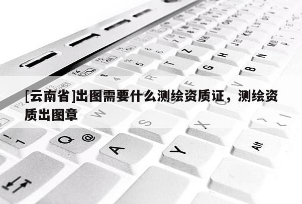 [云南省]出圖需要什么測繪資質證，測繪資質出圖章