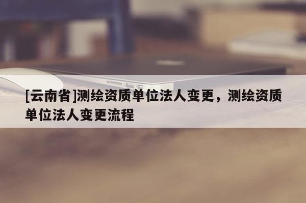 [云南省]測繪資質單位法人變更，測繪資質單位法人變更流程