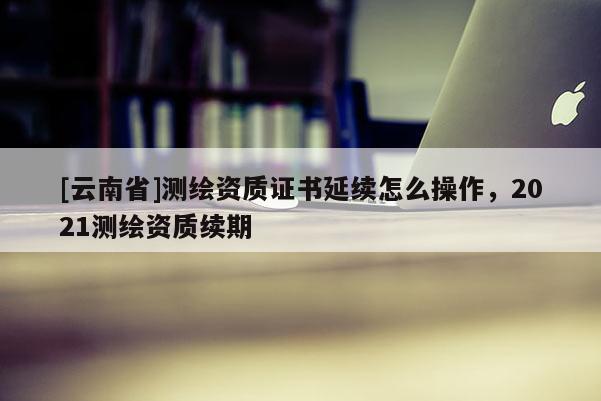 [云南省]測繪資質證書延續怎么操作，2021測繪資質續期