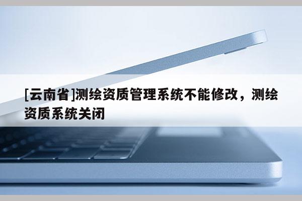 [云南省]測繪資質管理系統不能修改，測繪資質系統關閉