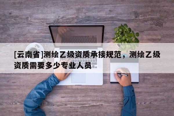 [云南省]測繪乙級資質承接規范，測繪乙級資質需要多少專業人員