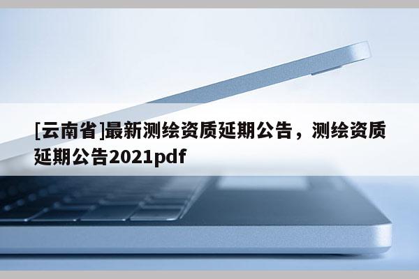 [云南省]最新測繪資質延期公告，測繪資質延期公告2021pdf