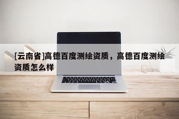 [云南省]高德百度測繪資質，高德百度測繪資質怎么樣