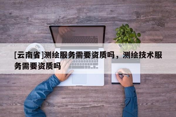 [云南省]測(cè)繪服務(wù)需要資質(zhì)嗎，測(cè)繪技術(shù)服務(wù)需要資質(zhì)嗎