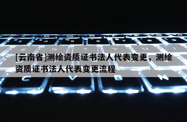 [云南省]測繪資質證書法人代表變更，測繪資質證書法人代表變更流程