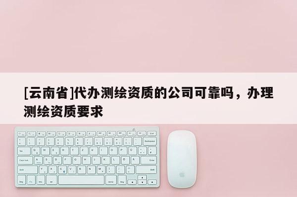 [云南省]代辦測繪資質的公司可靠嗎，辦理測繪資質要求