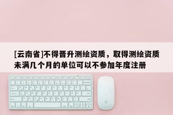 [云南省]不得晉升測繪資質，取得測繪資質未滿幾個月的單位可以不參加年度注冊