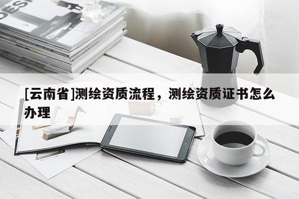 [云南省]測繪資質流程，測繪資質證書怎么辦理