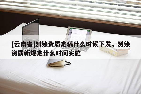 [云南省]測繪資質定稿什么時候下發，測繪資質新規定什么時間實施