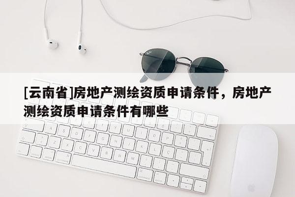 [云南省]房地產測繪資質申請條件，房地產測繪資質申請條件有哪些