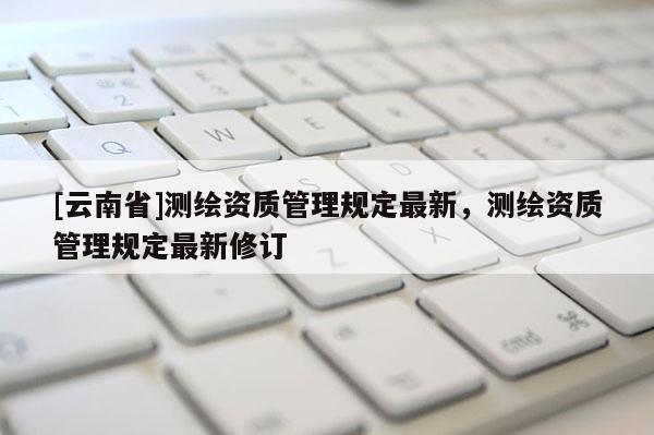 [云南省]測繪資質管理規定最新，測繪資質管理規定最新修訂