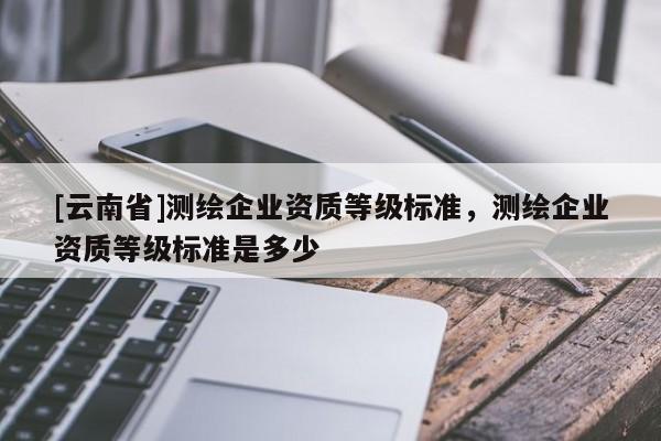 [云南省]測(cè)繪企業(yè)資質(zhì)等級(jí)標(biāo)準(zhǔn)，測(cè)繪企業(yè)資質(zhì)等級(jí)標(biāo)準(zhǔn)是多少