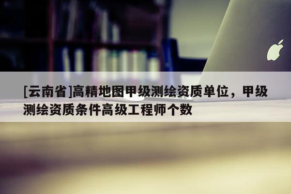 [云南省]高精地圖甲級(jí)測(cè)繪資質(zhì)單位，甲級(jí)測(cè)繪資質(zhì)條件高級(jí)工程師個(gè)數(shù)
