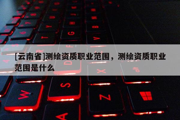 [云南省]測(cè)繪資質(zhì)職業(yè)范圍，測(cè)繪資質(zhì)職業(yè)范圍是什么