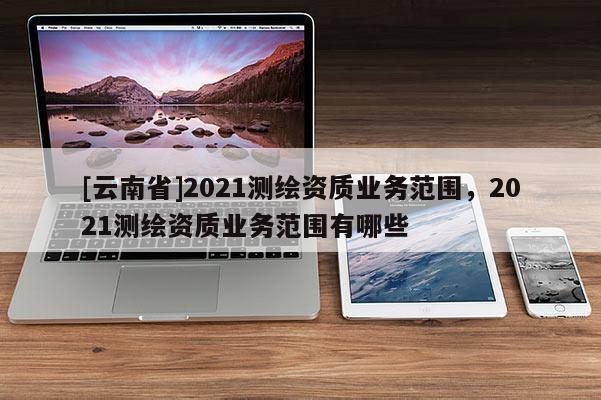 [云南省]2021測繪資質業務范圍，2021測繪資質業務范圍有哪些