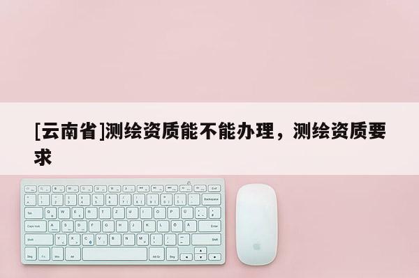 [云南省]測繪資質能不能辦理，測繪資質要求