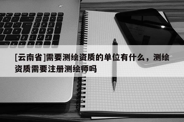 [云南省]需要測繪資質的單位有什么，測繪資質需要注冊測繪師嗎