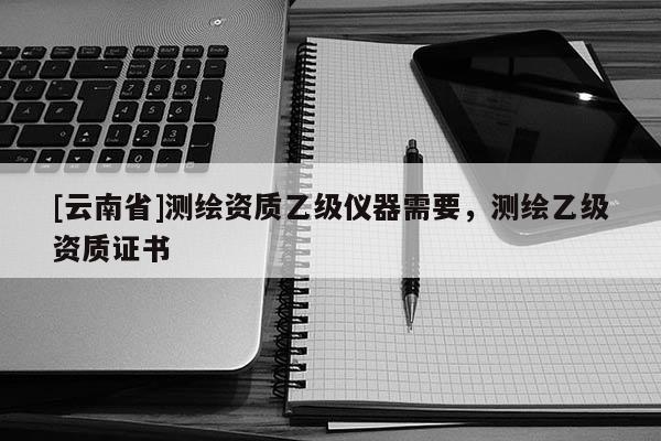 [云南省]測繪資質乙級儀器需要，測繪乙級資質證書