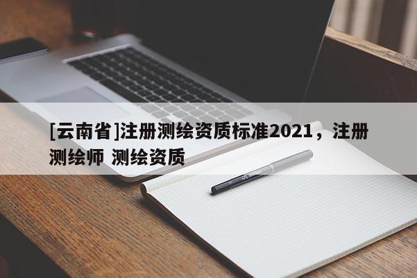 [云南省]注冊測繪資質標準2021，注冊測繪師 測繪資質
