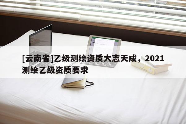[云南省]乙級(jí)測(cè)繪資質(zhì)大志天成，2021測(cè)繪乙級(jí)資質(zhì)要求