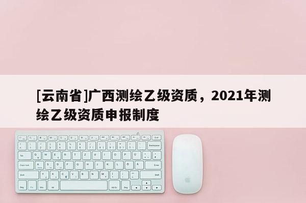 [云南省]廣西測(cè)繪乙級(jí)資質(zhì)，2021年測(cè)繪乙級(jí)資質(zhì)申報(bào)制度