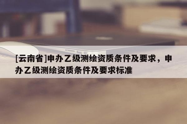 [云南省]申辦乙級(jí)測(cè)繪資質(zhì)條件及要求，申辦乙級(jí)測(cè)繪資質(zhì)條件及要求標(biāo)準(zhǔn)