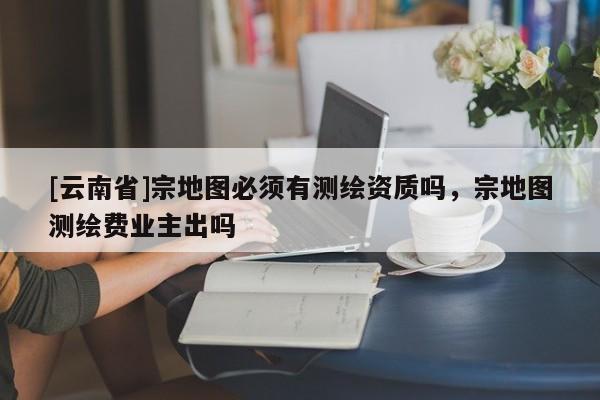 [云南省]宗地圖必須有測繪資質嗎，宗地圖測繪費業主出嗎