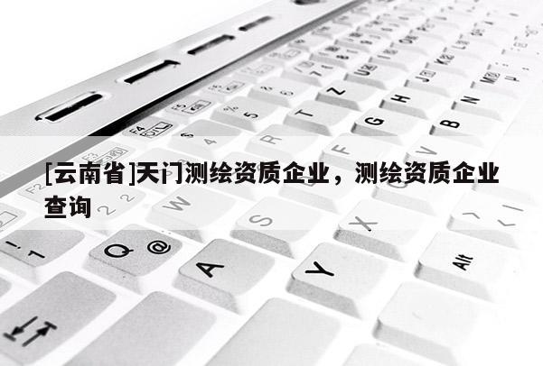 [云南省]天門測(cè)繪資質(zhì)企業(yè)，測(cè)繪資質(zhì)企業(yè)查詢