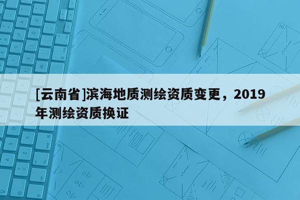 [云南省]濱海地質(zhì)測繪資質(zhì)變更，2019年測繪資質(zhì)換證