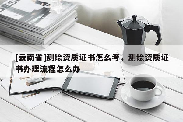 [云南省]測繪資質(zhì)證書怎么考，測繪資質(zhì)證書辦理流程怎么辦