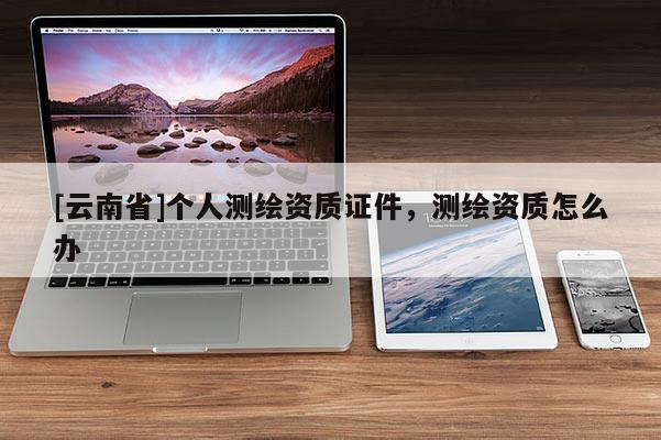 [云南省]個人測繪資質(zhì)證件，測繪資質(zhì)怎么辦