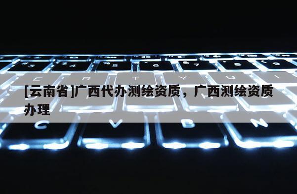 [云南省]廣西代辦測繪資質(zhì)，廣西測繪資質(zhì)辦理