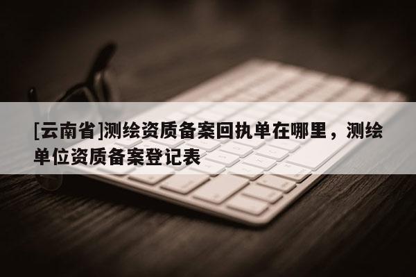 [云南省]測繪資質(zhì)備案回執(zhí)單在哪里，測繪單位資質(zhì)備案登記表