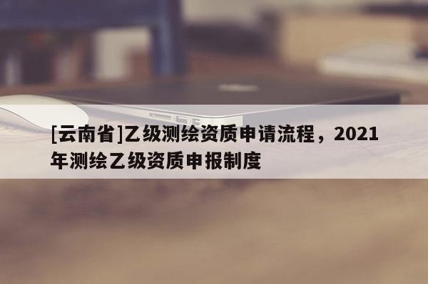 [云南省]乙級測繪資質申請流程，2021年測繪乙級資質申報制度