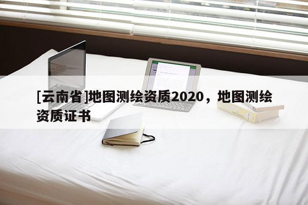 [云南省]地圖測繪資質2020，地圖測繪資質證書