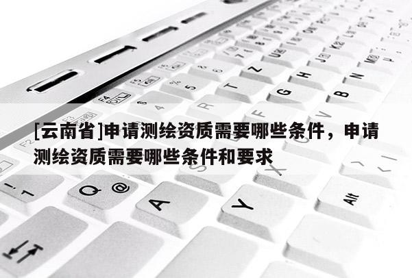 [云南省]申請測繪資質需要哪些條件，申請測繪資質需要哪些條件和要求
