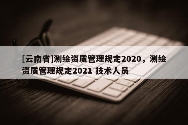 [云南省]測繪資質管理規定2020，測繪資質管理規定2021 技術人員