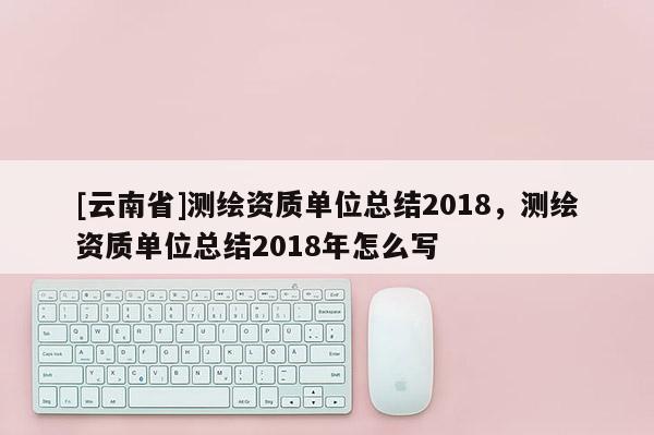 [云南省]測繪資質單位總結2018，測繪資質單位總結2018年怎么寫