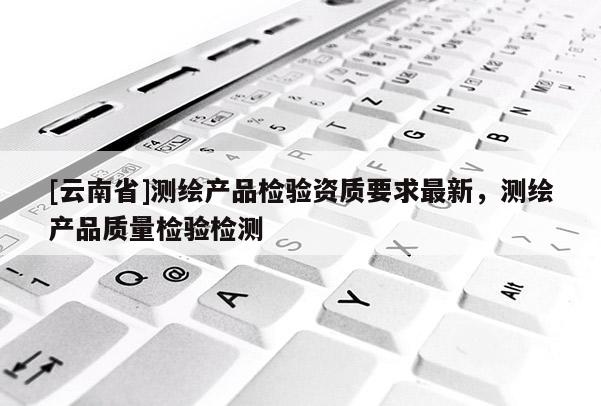 [云南省]測繪產品檢驗資質要求最新，測繪產品質量檢驗檢測
