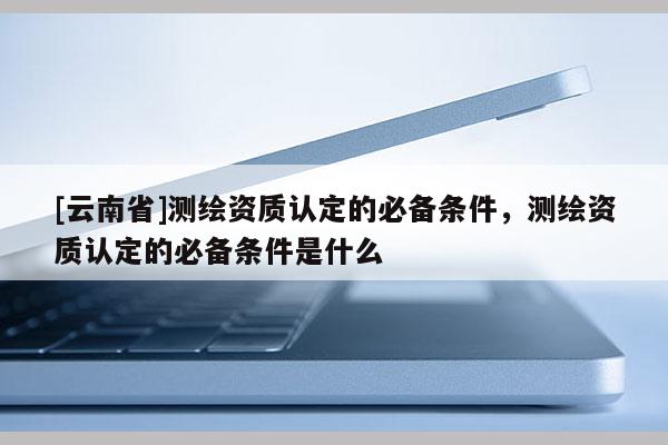 [云南省]測繪資質認定的必備條件，測繪資質認定的必備條件是什么