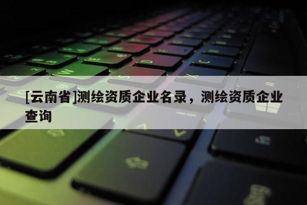 [云南省]測繪資質企業名錄，測繪資質企業查詢