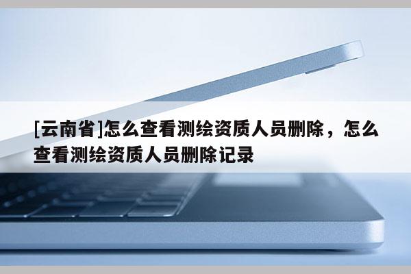 [云南省]怎么查看測繪資質(zhì)人員刪除，怎么查看測繪資質(zhì)人員刪除記錄