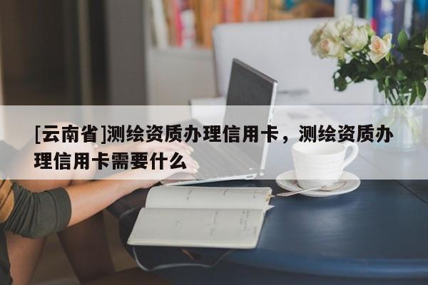 [云南省]測繪資質辦理信用卡，測繪資質辦理信用卡需要什么