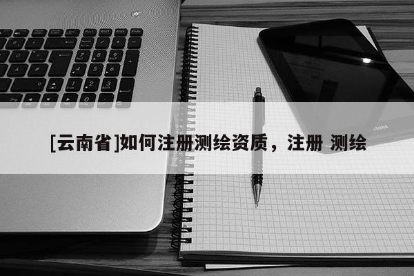 [云南省]如何注冊測繪資質，注冊 測繪