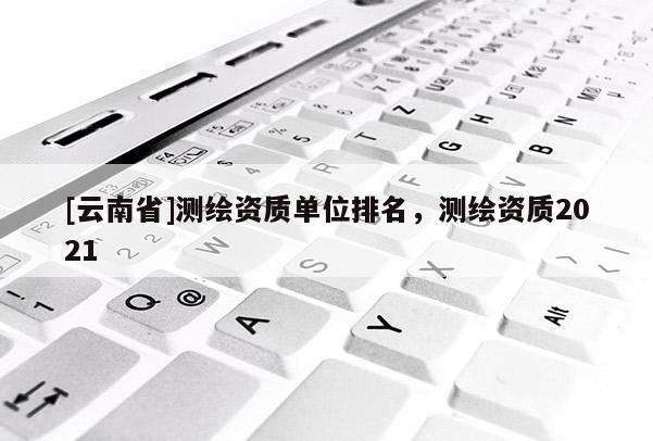 [云南省]測繪資質單位排名，測繪資質2021