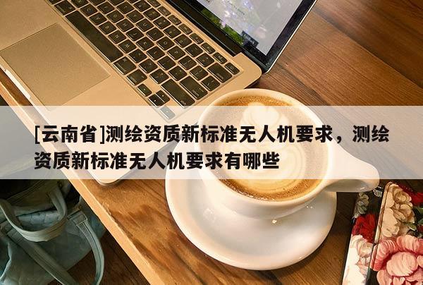 [云南省]測繪資質(zhì)新標(biāo)準(zhǔn)無人機(jī)要求，測繪資質(zhì)新標(biāo)準(zhǔn)無人機(jī)要求有哪些