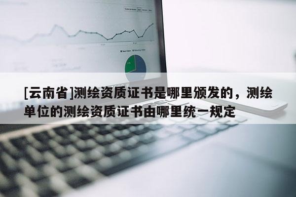 [云南省]測繪資質(zhì)證書是哪里頒發(fā)的，測繪單位的測繪資質(zhì)證書由哪里統(tǒng)一規(guī)定